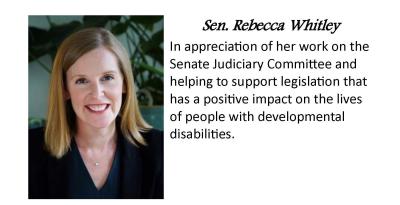 Senator Jessica Whitely. In appreciation of her work on the Senate Judiciary committee and helping to support legislation that has a positive impact on the live of people with developmental disabilities.